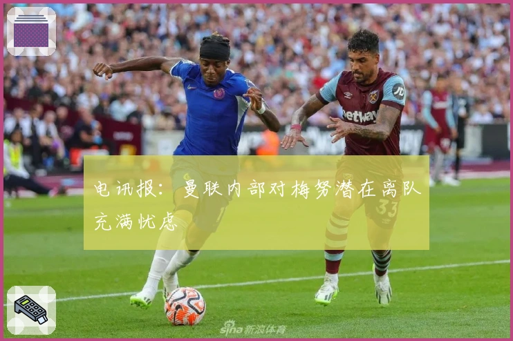 电讯报：曼联内部对梅努潜在离队充满忧虑