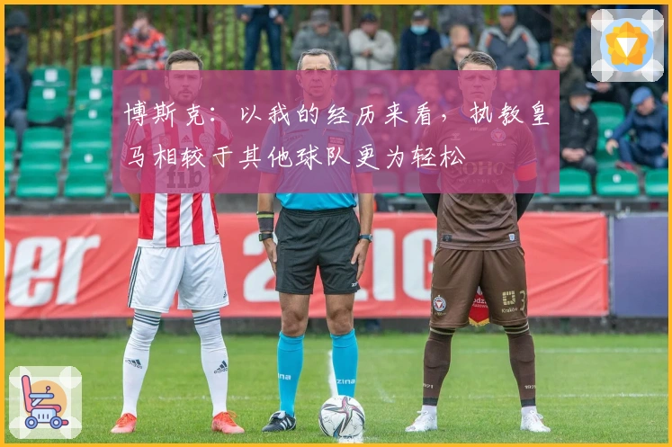 博斯克：以我的经历来看，执教皇马相较于其他球队更为轻松