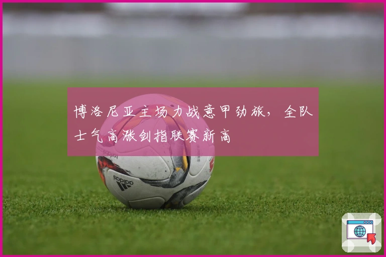 博洛尼亚主场力战意甲劲旅，全队士气高涨剑指联赛新高