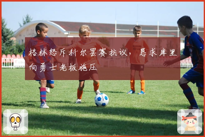 格林怒斥科尔罢赛抗议，恳求库里向勇士老板施压