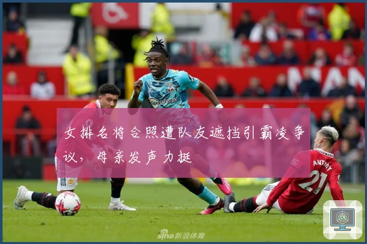 女排名将合照遭队友遮挡引霸凌争议，母亲发声力挺