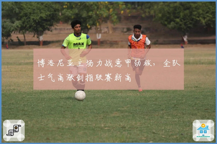博洛尼亚主场力战意甲劲旅，全队士气高涨剑指联赛新高