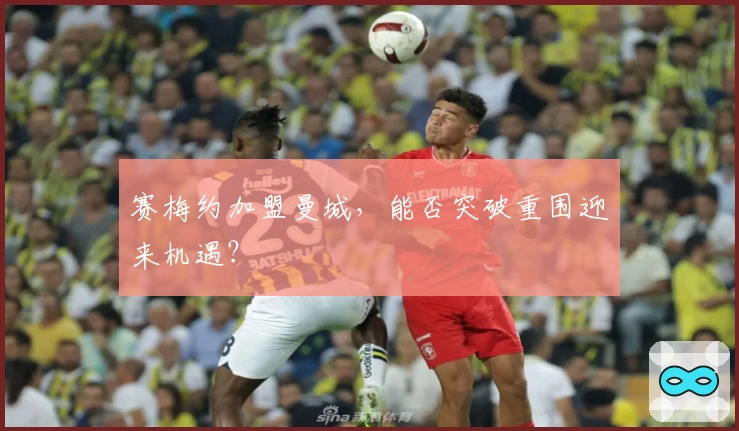 赛梅约加盟曼城，能否突破重围迎来机遇？