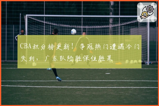 CBA积分榜更新！争冠热门遭遇冷门失利，广东队险胜保住胜果