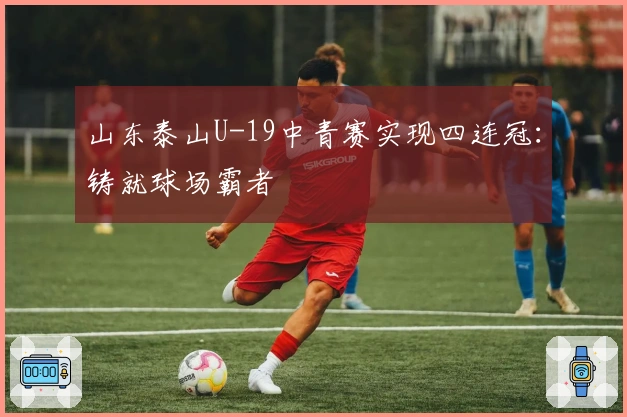 山东泰山U-19中青赛实现四连冠：铸就球场霸者