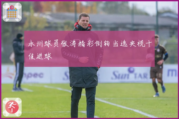 永州球员张涛精彩倒钩当选央视十佳进球